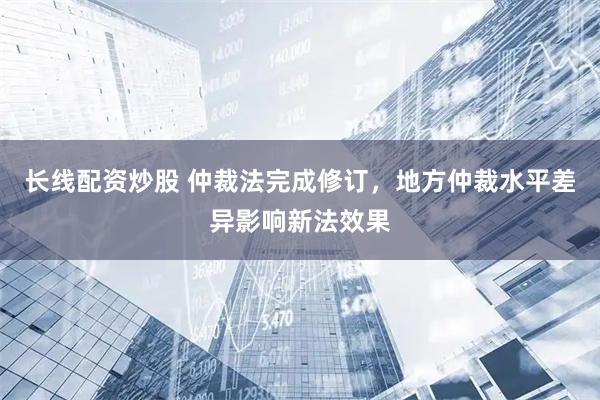 长线配资炒股 仲裁法完成修订，地方仲裁水平差异影响新法效果