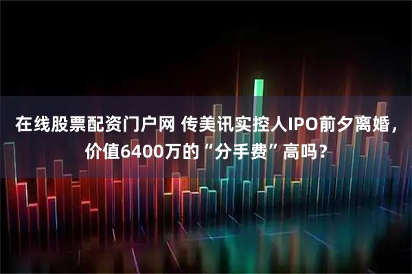 在线股票配资门户网 传美讯实控人IPO前夕离婚，价值6400万的“分手费”高吗？
