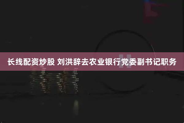 长线配资炒股 刘洪辞去农业银行党委副书记职务