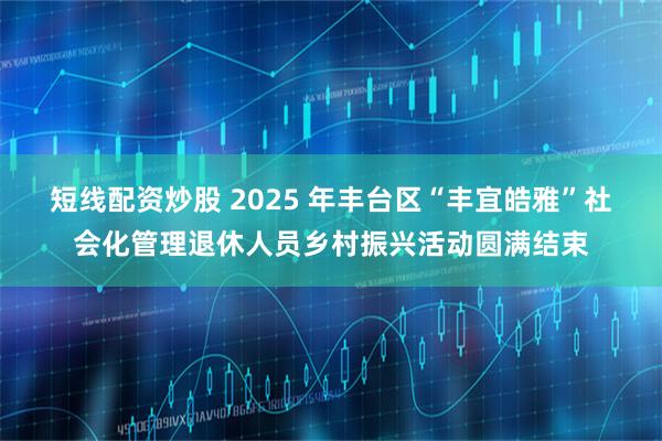 短线配资炒股 2025 年丰台区“丰宜皓雅”社会化管理退休人员乡村振兴活动圆满结束