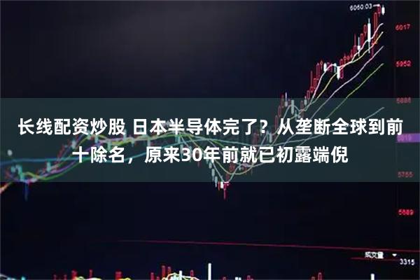 长线配资炒股 日本半导体完了？从垄断全球到前十除名，原来30年前就已初露端倪