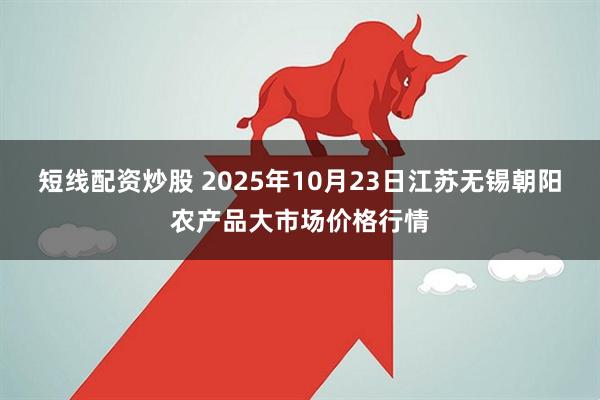 短线配资炒股 2025年10月23日江苏无锡朝阳农产品大市场价格行情