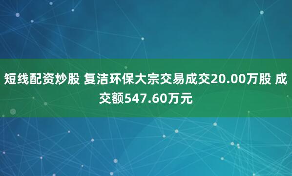 短线配资炒股 复洁环保大宗交易成交20.00万股 成交额547.60万元