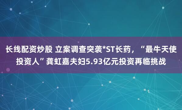 长线配资炒股 立案调查突袭*ST长药，“最牛天使投资人”龚虹嘉夫妇5.93亿元投资再临挑战