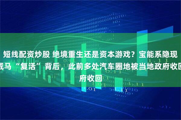 短线配资炒股 绝境重生还是资本游戏？宝能系隐现威马 “复活” 背后，此前多处汽车圈地被当地政府收回