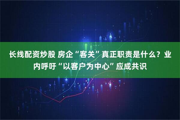 长线配资炒股 房企“客关”真正职责是什么？业内呼吁“以客户为中心”应成共识