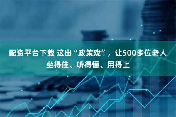 配资平台下载 这出“政策戏”，让500多位老人坐得住、听得懂、用得上