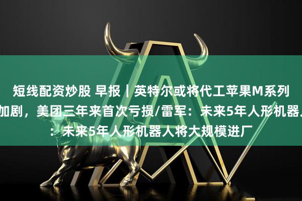 短线配资炒股 早报｜英特尔或将代工苹果M系列芯片/外卖大战加剧，美团三年来首次亏损/雷军：未来5年人形机器人将大规模进厂