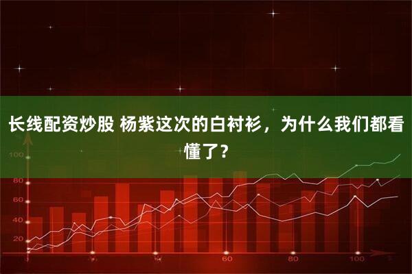 长线配资炒股 杨紫这次的白衬衫，为什么我们都看懂了？