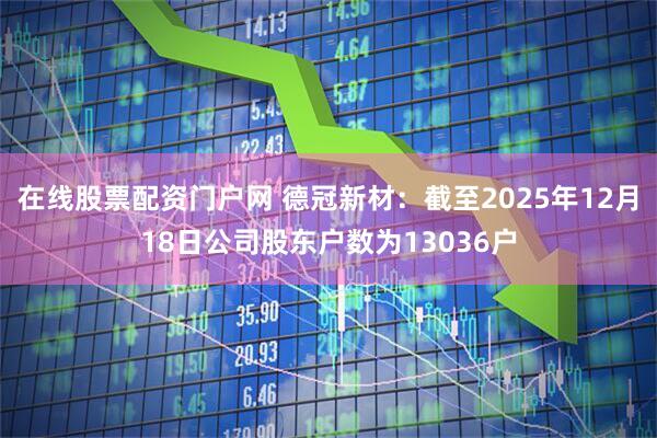 在线股票配资门户网 德冠新材：截至2025年12月18日公司股东户数为13036户
