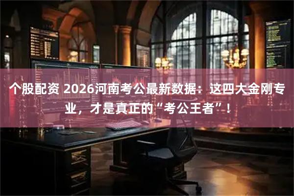 个股配资 2026河南考公最新数据：这四大金刚专业，才是真正的“考公王者”！