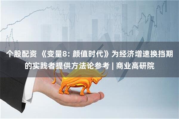 个股配资 《变量8: 颜值时代》为经济增速换挡期的实践者提供方法论参考 | 商业高研院