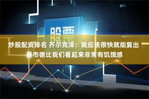 炒股配资排名 齐尔克泽：我应该很快就能复出 曼市德比我们看起来非常有饥饿感