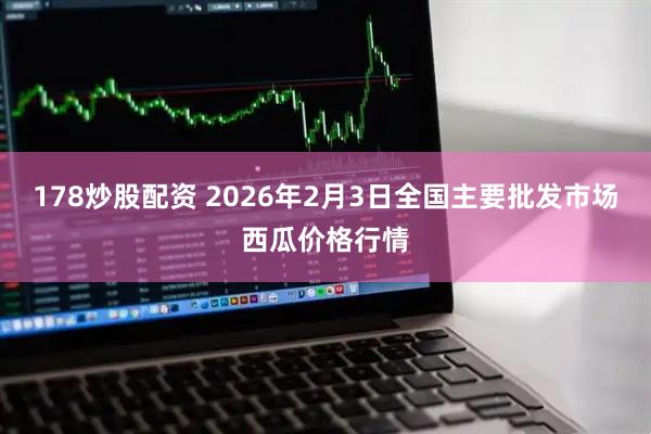 178炒股配资 2026年2月3日全国主要批发市场西瓜价格行情