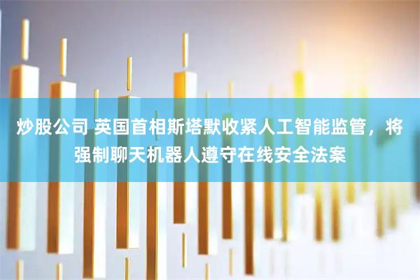 炒股公司 英国首相斯塔默收紧人工智能监管，将强制聊天机器人遵守在线安全法案