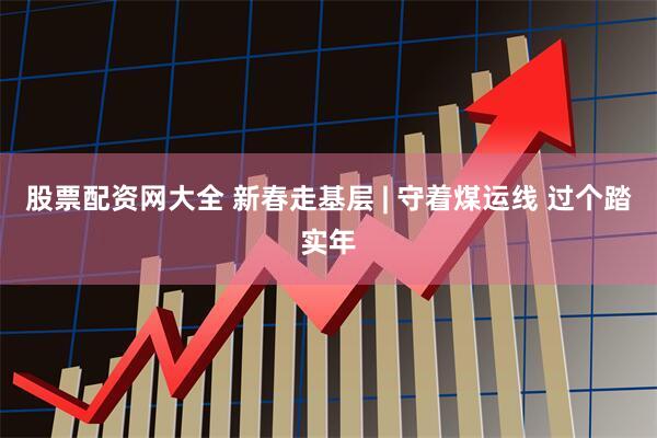 股票配资网大全 新春走基层 | 守着煤运线 过个踏实年