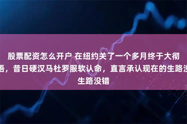股票配资怎么开户 在纽约关了一个多月终于大彻大悟，昔日硬汉马杜罗服软认命，直言承认现在的生路没错
